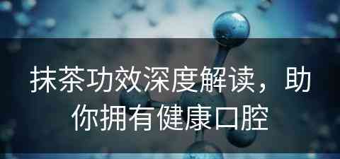 抹茶功效深度解读，助你拥有健康口腔